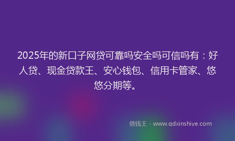 2025年的新口子网贷可靠吗安全吗可信吗有：好人贷、现金贷款王、安心钱包、信用卡管家、悠悠分期等。