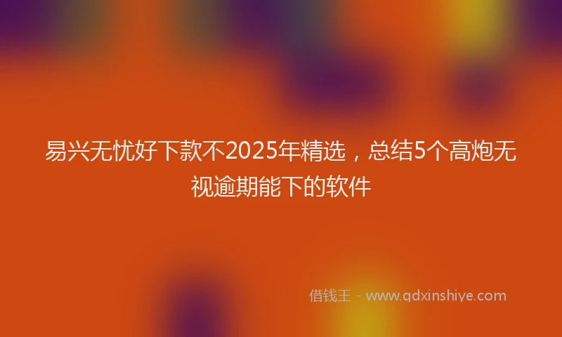 易兴无忧好下款不2025年精选，总结5个高炮无视逾期能下的软件