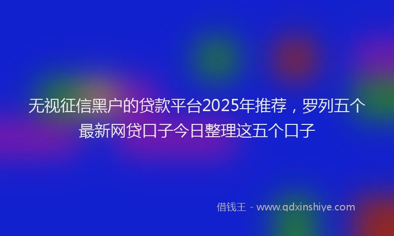 无视征信黑户的贷款平台2025年推荐，罗列五个最新网贷口子今日整理这五个口子