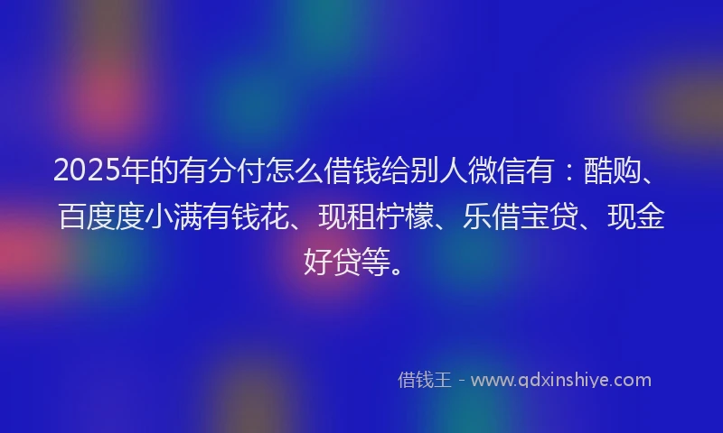 2025年的有分付怎么借钱给别人微信有：酷购、百度度小满有钱花、现租柠檬、乐借宝贷、现金好贷等。