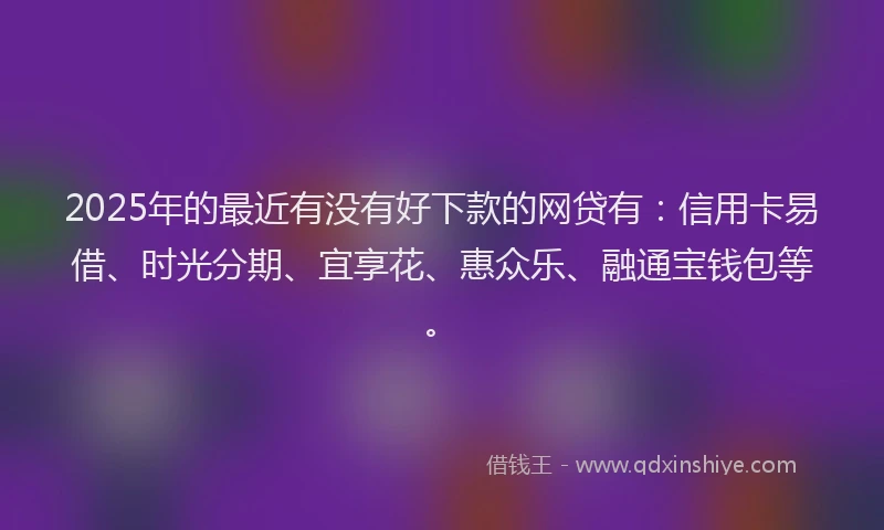 2025年的最近有没有好下款的网贷有：信用卡易借、时光分期、宜享花、惠众乐、融通宝钱包等。
