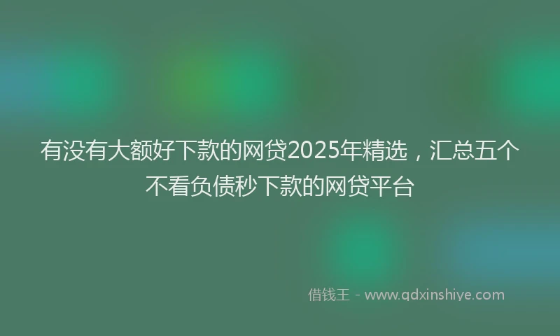 有没有大额好下款的网贷2025年精选，汇总五个不看负债秒下款的网贷平台