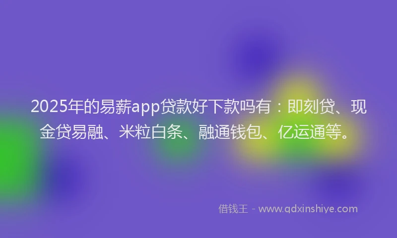 2025年的易薪app贷款好下款吗有：即刻贷、现金贷易融、米粒白条、融通钱包、亿运通等。