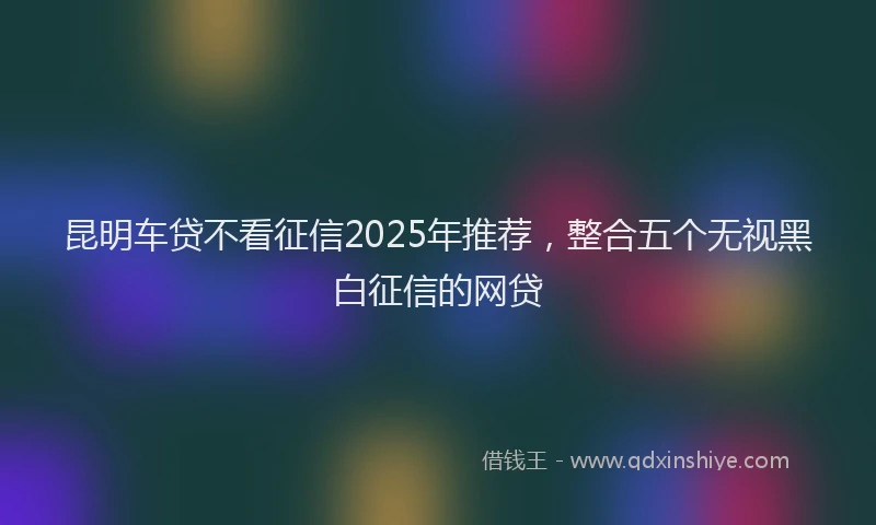 昆明车贷不看征信2025年推荐，整合五个无视黑白征信的网贷