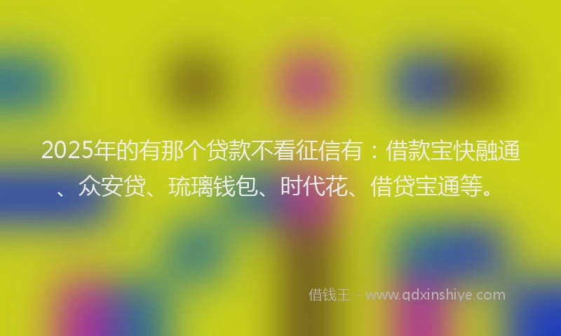 2025年的有那个贷款不看征信有：借款宝快融通、众安贷、琉璃钱包、时代花、借贷宝通等。