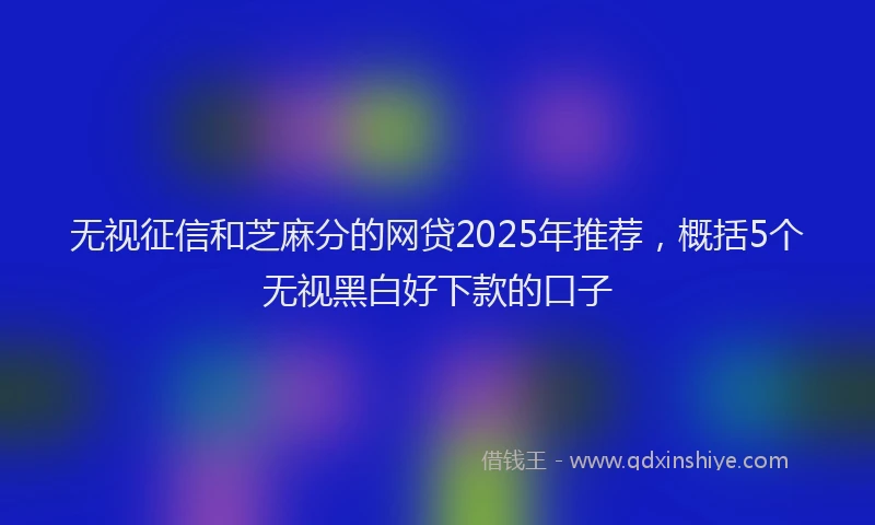 无视征信和芝麻分的网贷2025年推荐，概括5个无视黑白好下款的口子