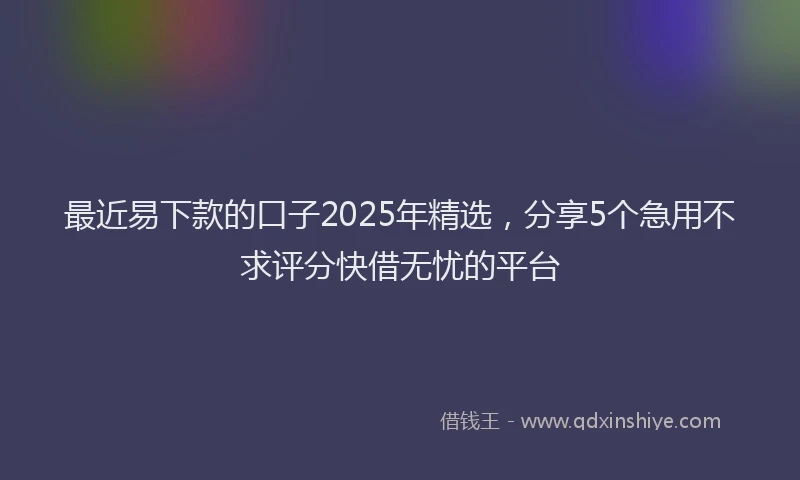 最近易下款的口子2025年精选，分享5个急用不求评分快借无忧的平台