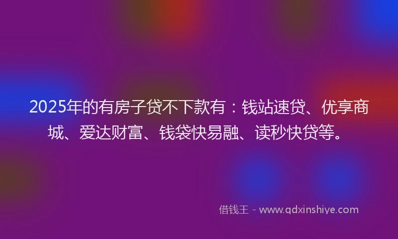 2025年的有房子贷不下款有：钱站速贷、优享商城、爱达财富、钱袋快易融、读秒快贷等。