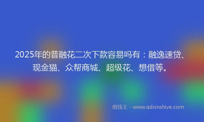 2025年的普融花二次下款容易吗有：融逸速贷、现金猫、众帮商城、超级花、想借等。