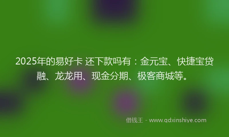 2025年的易好卡 还下款吗有：金元宝、快捷宝贷融、龙龙用、现金分期、极客商城等。