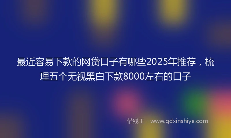 最近容易下款的网贷口子有哪些2025年推荐，梳理五个无视黑白下款8000左右的口子