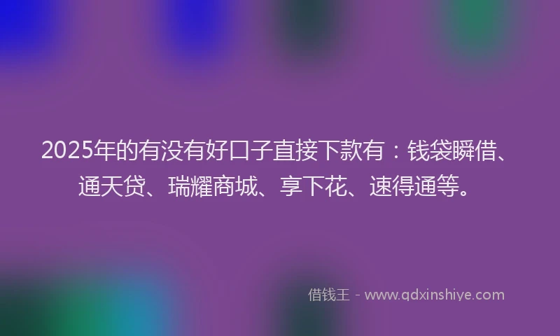 2025年的有没有好口子直接下款有：钱袋瞬借、通天贷、瑞耀商城、享下花、速得通等。