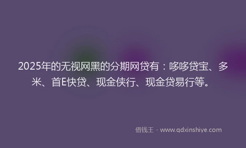 2025年的无视网黑的分期网贷有：哆哆贷宝、多米、首E快贷、现金侠行、现金贷易行等。