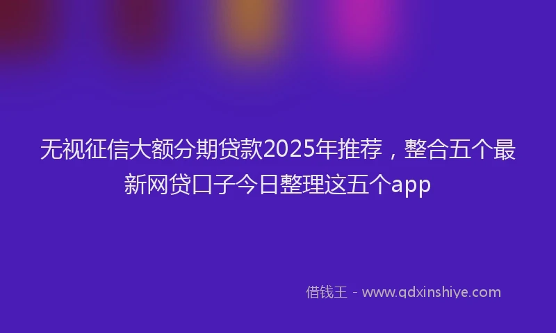 无视征信大额分期贷款2025年推荐，整合五个最新网贷口子今日整理这五个app