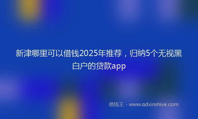 新津哪里可以借钱2025年推荐，归纳5个无视黑白户的贷款app