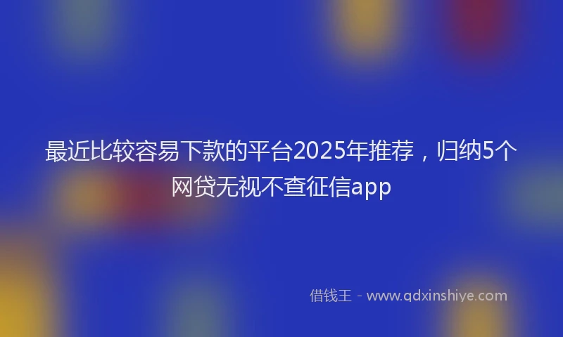 最近比较容易下款的平台2025年推荐，归纳5个网贷无视不查征信app