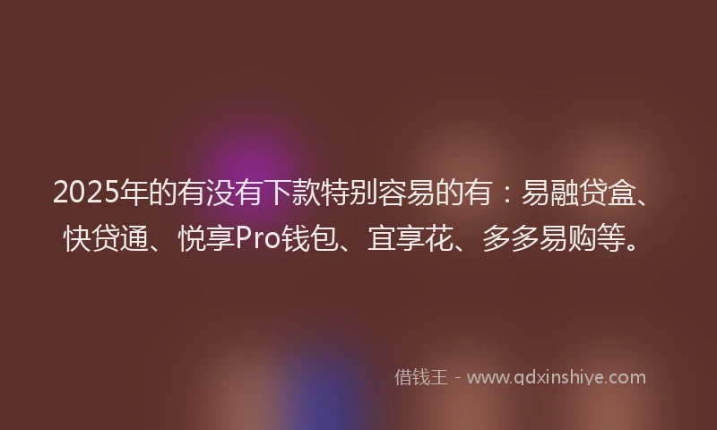 2025年的有没有下款特别容易的有：易融贷盒、快贷通、悦享Pro钱包、宜享花、多多易购等。
