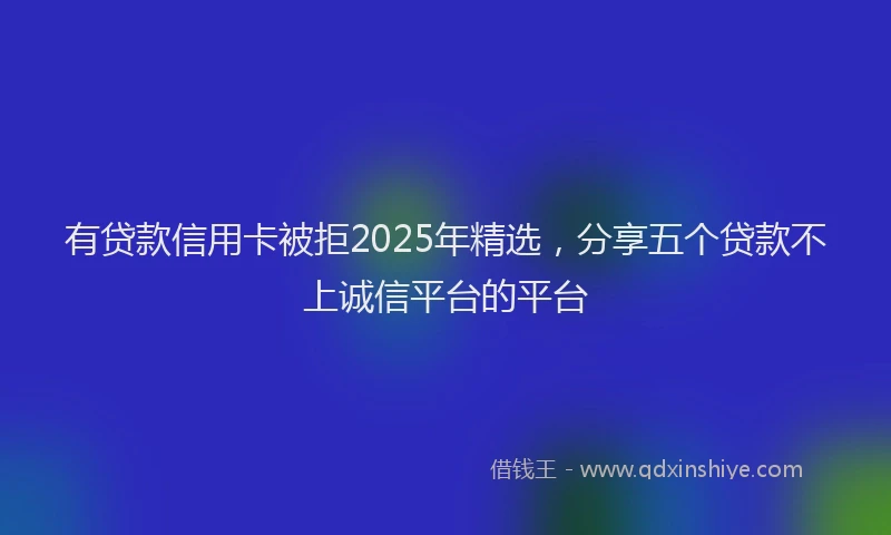 有贷款信用卡被拒2025年精选，分享五个贷款不上诚信平台的平台