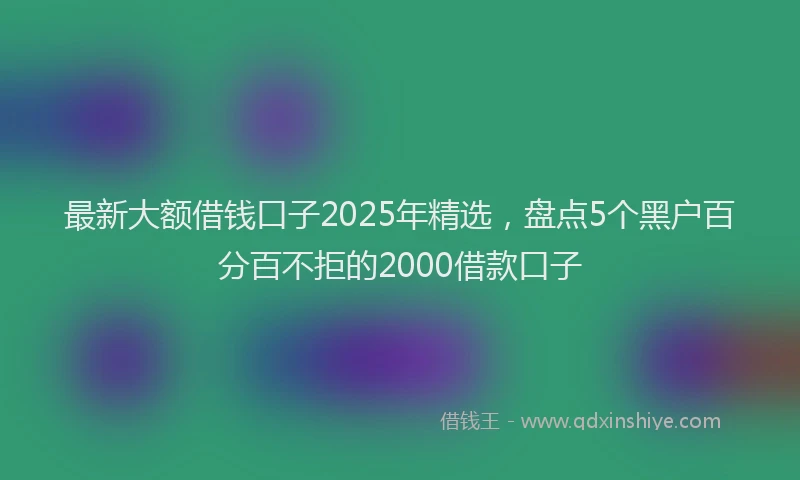 最新大额借钱口子2025年精选，盘点5个黑户百分百不拒的2000借款口子