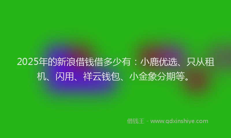2025年的新浪借钱借多少有：小鹿优选、只从租机、闪用、祥云钱包、小金象分期等。