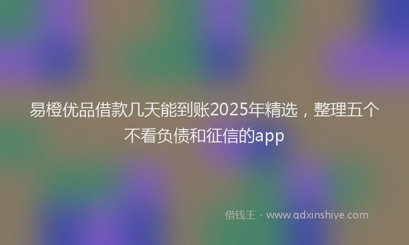 易橙优品借款几天能到账2025年精选，整理五个不看负债和征信的app