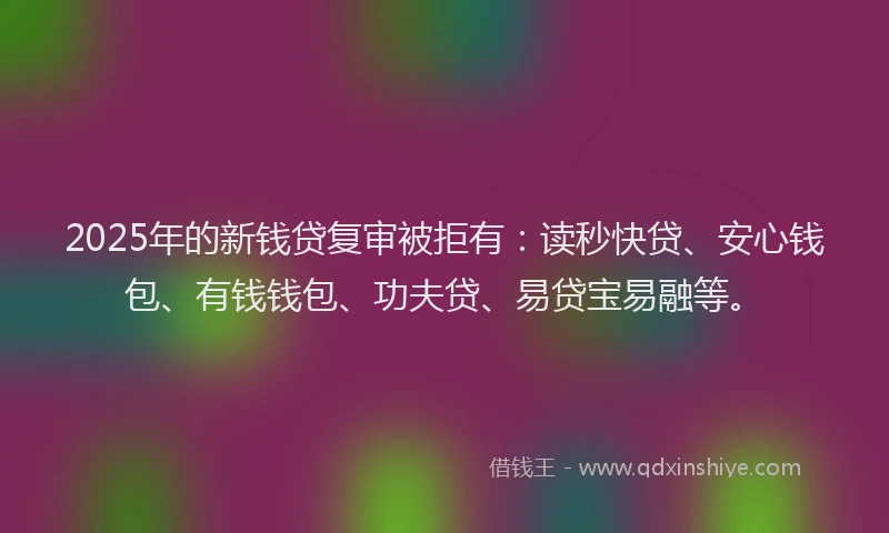 2025年的新钱贷复审被拒有：读秒快贷、安心钱包、有钱钱包、功夫贷、易贷宝易融等。