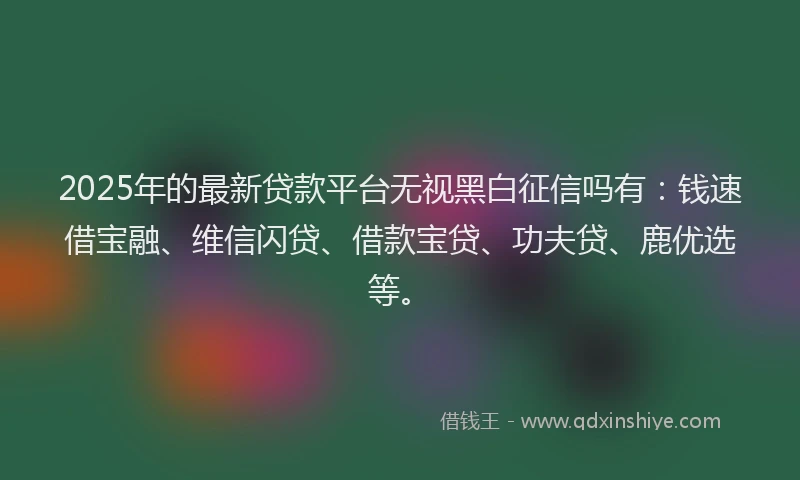 2025年的最新贷款平台无视黑白征信吗有：钱速借宝融、维信闪贷、借款宝贷、功夫贷、鹿优选等。