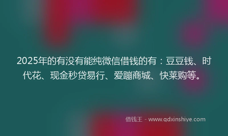 2025年的有没有能纯微信借钱的有：豆豆钱、时代花、现金秒贷易行、爱蹦商城、快莱购等。