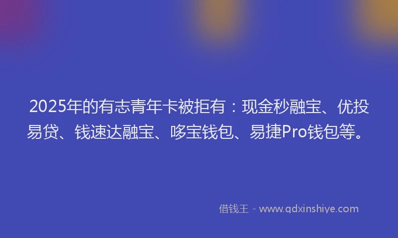 2025年的有志青年卡被拒有：现金秒融宝、优投易贷、钱速达融宝、哆宝钱包、易捷Pro钱包等。