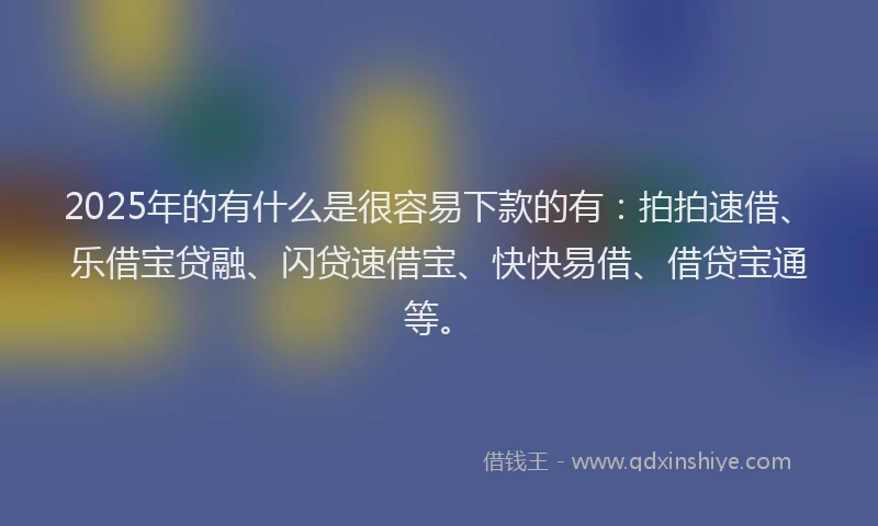2025年的有什么是很容易下款的有：拍拍速借、乐借宝贷融、闪贷速借宝、快快易借、借贷宝通等。