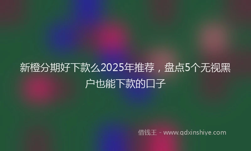 新橙分期好下款么2025年推荐，盘点5个无视黑户也能下款的口子