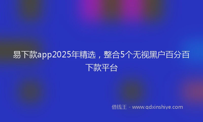 易下款app2025年精选，整合5个无视黑户百分百下款平台