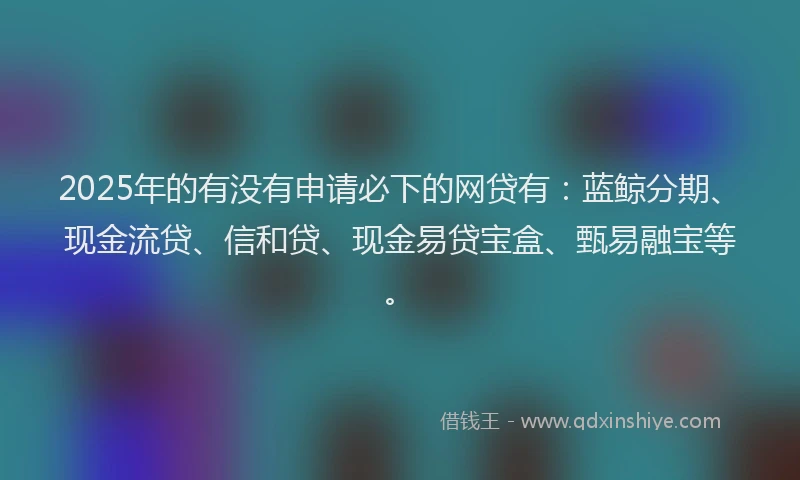 2025年的有没有申请必下的网贷有：蓝鲸分期、现金流贷、信和贷、现金易贷宝盒、甄易融宝等。