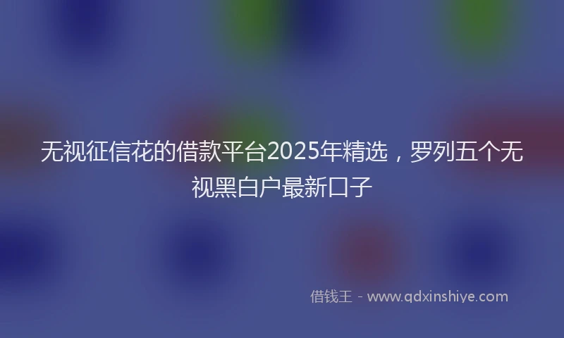 无视征信花的借款平台2025年精选，罗列五个无视黑白户最新口子