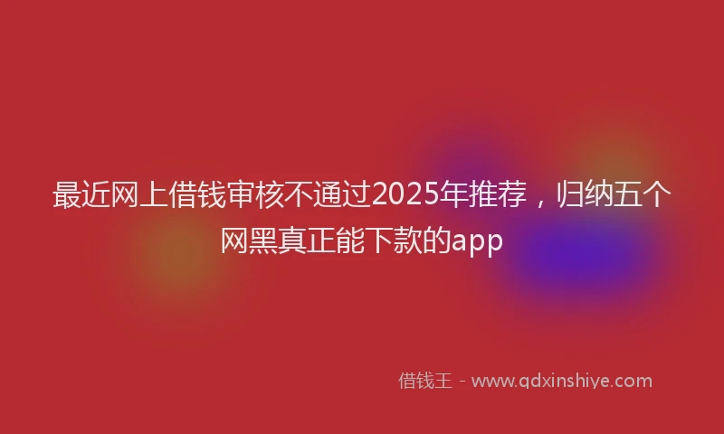 最近网上借钱审核不通过2025年推荐，归纳五个网黑真正能下款的app