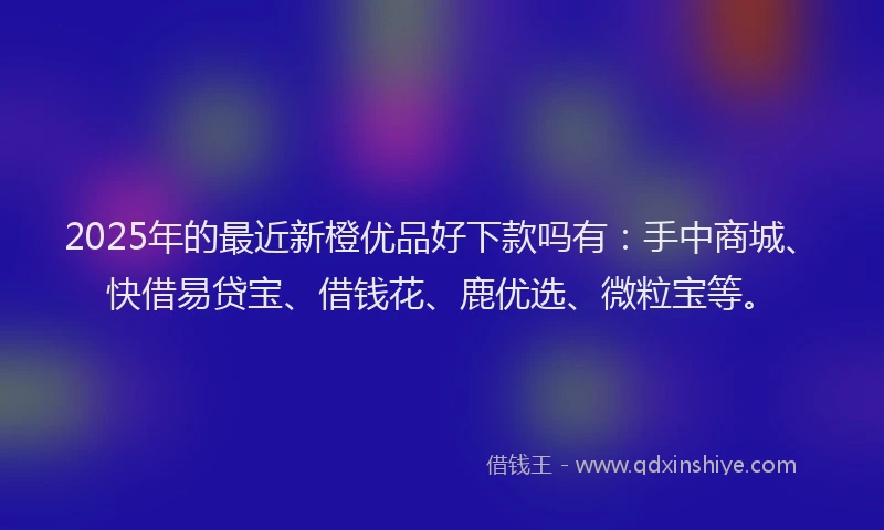 2025年的最近新橙优品好下款吗有：手中商城、快借易贷宝、借钱花、鹿优选、微粒宝等。