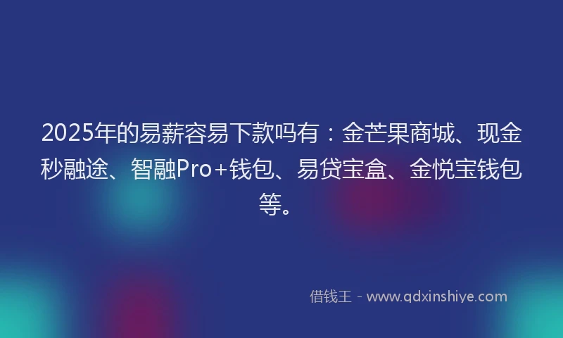 2025年的易薪容易下款吗有：金芒果商城、现金秒融途、智融Pro+钱包、易贷宝盒、金悦宝钱包等。