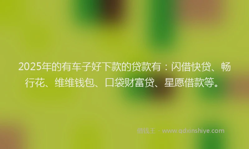 2025年的有车子好下款的贷款有：闪借快贷、畅行花、维维钱包、口袋财富贷、星愿借款等。