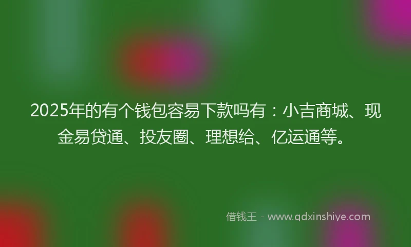 2025年的有个钱包容易下款吗有：小吉商城、现金易贷通、投友圈、理想给、亿运通等。