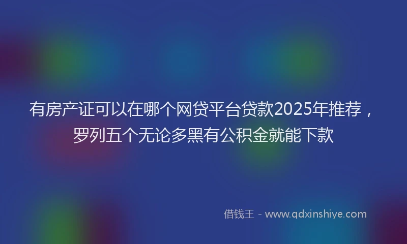 有房产证可以在哪个网贷平台贷款2025年推荐，罗列五个无论多黑有公积金就能下款