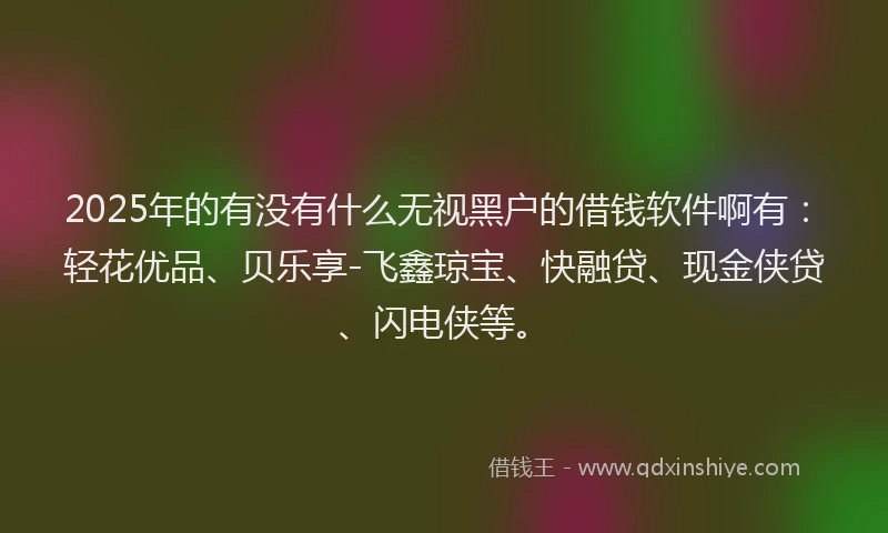 2025年的有没有什么无视黑户的借钱软件啊有：轻花优品、贝乐享-飞鑫琼宝、快融贷、现金侠贷、闪电侠等。