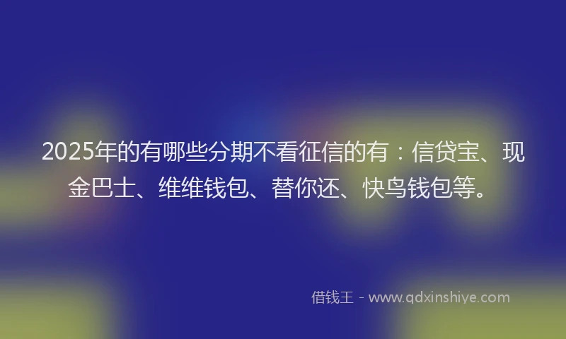 2025年的有哪些分期不看征信的有：信贷宝、现金巴士、维维钱包、替你还、快鸟钱包等。