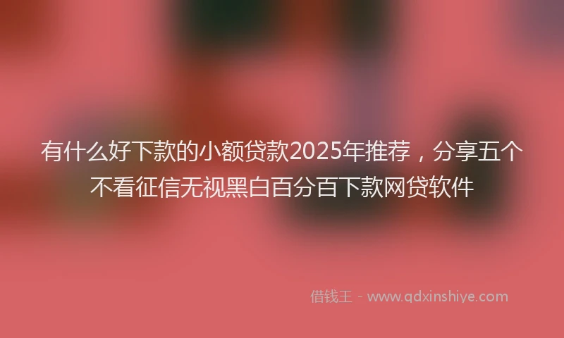 有什么好下款的小额贷款2025年推荐，分享五个不看征信无视黑白百分百下款网贷软件