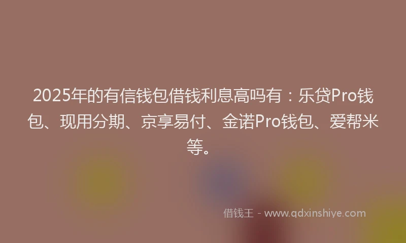 2025年的有信钱包借钱利息高吗有：乐贷Pro钱包、现用分期、京享易付、金诺Pro钱包、爱帮米等。