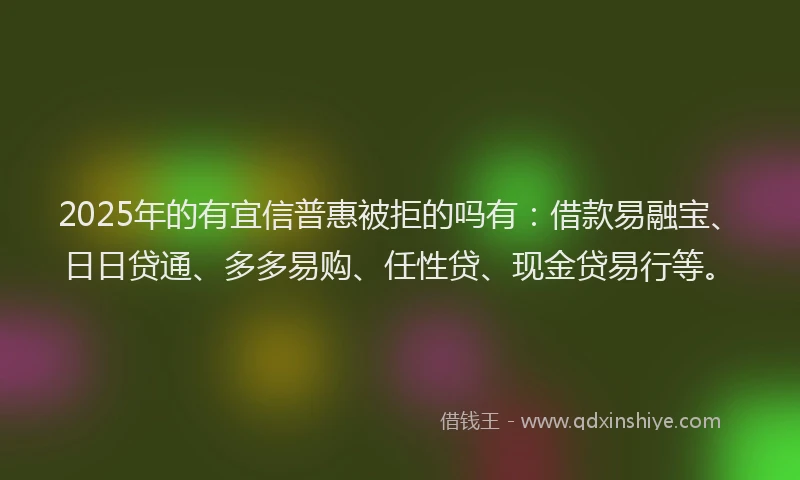 2025年的有宜信普惠被拒的吗有：借款易融宝、日日贷通、多多易购、任性贷、现金贷易行等。