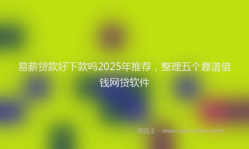易薪贷款好下款吗2025年推荐，整理五个靠谱借钱网贷软件