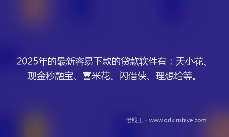 2025年的最新容易下款的贷款软件有：天小花、现金秒融宝、喜米花、闪借侠、理想给等。