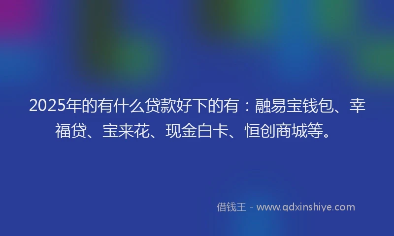 2025年的有什么贷款好下的有：融易宝钱包、幸福贷、宝来花、现金白卡、恒创商城等。