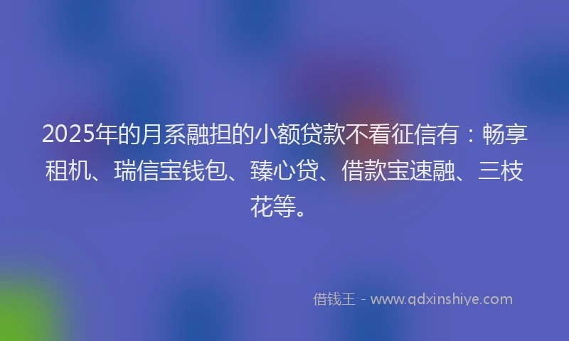 2025年的月系融担的小额贷款不看征信有：畅享租机、瑞信宝钱包、臻心贷、借款宝速融、三枝花等。