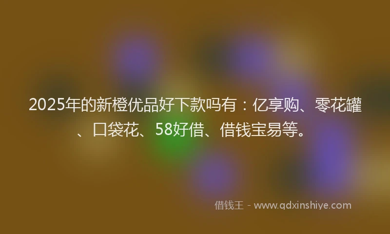 2025年的新橙优品好下款吗有：亿享购、零花罐、口袋花、58好借、借钱宝易等。